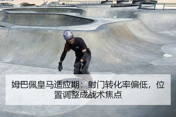 姆巴佩皇马适应期：射门转化率偏低，位置调整成战术焦点
